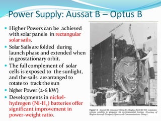 Power Supply: Aussat B – Optus B
 Higher Powers can be achieved
with solar panels in rectangular
solarsails.
 SolarSails arefolded during
launch phase and extended when
in geostationary orbit.
 The full complement of solar
cells is exposed to the sunlight,
and the sails arearranged to
rotate to track the sun
 higher Power (2-6 kW)
 Developments in nickel-
hydrogen (Ni-H2) batteries offer
significant improvement in
power-weight ratio.
 