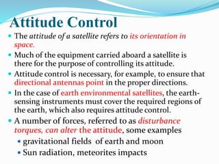 Attitude Control
 The attitude of a satellite refers to its orientation in
space.
 Much of the equipment carried aboard a satellite is
there for the purpose of controlling its attitude.
 Attitude control is necessary, for example, to ensure that
directional antennas point in the proper directions.
 In the case of earth environmental satellites, the earth-
sensing instruments must cover the required regions of
the earth, which also requires attitude control.
 A number of forces, referred to as disturbance
torques, can alter the attitude, some examples
 gravitational fields of earth and moon
 Sun radiation, meteorites impacts
 