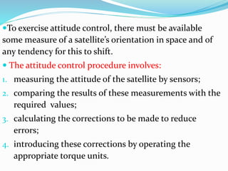 To exercise attitude control, there must be available
some measure of a satellite’s orientation in space and of
any tendency for this to shift.
 The attitude control procedure involves:
1. measuring the attitude of the satellite by sensors;
2. comparing the results of these measurements with the
required values;
3. calculating the corrections to be made to reduce
errors;
4. introducing these corrections by operating the
appropriate torque units.
 