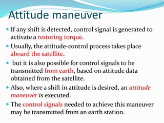 Attitude maneuver
 If any shift is detected, control signal is generated to
activate a restoring torque.
 Usually, the attitude-control process takes place
aboard the satellite.
 but it is also possible for control signals to be
transmitted from earth, based on attitude data
obtained from the satellite.
 Also, where a shift in attitude is desired, an attitude
maneuver is executed.
 The control signals needed to achieve this maneuver
may be transmitted from an earth station.
 