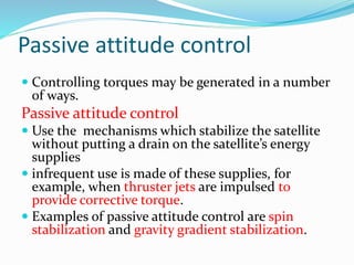 Passive attitude control
 Controlling torques may be generated in a number
of ways.
Passive attitude control
 Use the mechanisms which stabilize the satellite
without putting a drain on the satellite’s energy
supplies
 infrequent use is made of these supplies, for
example, when thruster jets are impulsed to
provide corrective torque.
 Examples of passive attitude control are spin
stabilization and gravity gradient stabilization.
 