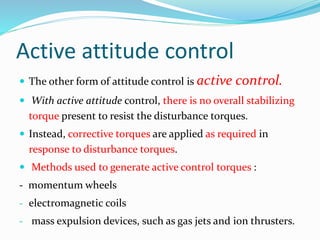 Active attitude control
 The other form of attitude control is active control.
 With active attitude control, there is no overall stabilizing
torque present to resist the disturbance torques.
 Instead, corrective torques are applied as required in
response to disturbance torques.
 Methods used to generate active control torques :
- momentum wheels
- electromagnetic coils
- mass expulsion devices, such as gas jets and ion thrusters.
 