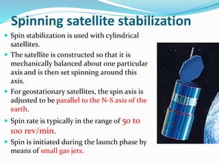 Spinning satellite stabilization
 Spin stabilization is used with cylindrical
satellites.
 The satellite is constructed so that it is
mechanically balanced about one particular
axis and is then set spinning around this
axis.
 For geostationary satellites, the spin axis is
adjusted to be parallel to the N-S axis of the
earth.
 Spin rate is typically in the range of 50 to
100 rev/min.
 Spin is initiated during the launch phase by
means of small gas jets.
 