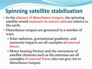 Spinning satellite stabilization
 In the absence of disturbance torques, the spinning
satellite would maintain its correct attitude relative to
the earth.
 Disturbance torques are generated in a number of
ways,
 Solar radiation, gravitational gradients, and
meteorite impacts are all examples of external
forces .
 Motor bearing friction and the movement of
satellite elements such as the antennas are all
examples of internal forces also can give rise to
disturbance torques
 