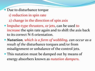  Due to disturbance torque
1) reduction in spin rate
2) change in the direction of spin axis
 Impulse-type thrusters, or jets, can be used to
increase the spin rate again and to shift the axis back
to its correct N-S orientation.
 Nutation, which is a form of wobbling, can occur as a
result of the disturbance torques and/or from
misalignment or unbalance of the control jets.
 This nutation must be damped out by means of
energy absorbers known as nutation dampers.
 