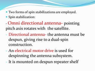  Two forms of spin stabilizations are employed.
 Spin stabilization:
- Omni directional antenna- pointing
pitch axis rotates with the satellite.
- Directional antenna- the antenna must be
despun, giving rise to a dual-spin
construction.
- An electrical motor drive is used for
despinning the antenna subsystem.
- It is mounted on despun repeater shelf
 