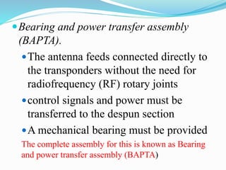 Bearing and power transfer assembly
(BAPTA).
The antenna feeds connected directly to
the transponders without the need for
radiofrequency (RF) rotary joints
control signals and power must be
transferred to the despun section
A mechanical bearing must be provided
The complete assembly for this is known as Bearing
and power transfer assembly (BAPTA)
 