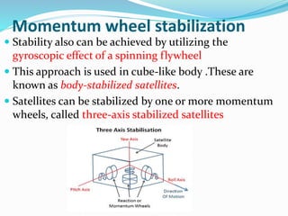 Momentum wheel stabilization
 Stability also can be achieved by utilizing the
gyroscopic effect of a spinning flywheel
 This approach is used in cube-like body .These are
known as body-stabilized satellites.
 Satellites can be stabilized by one or more momentum
wheels, called three-axis stabilized satellites
 