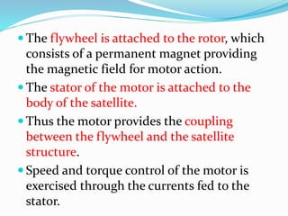  The flywheel is attached to the rotor, which
consists of a permanent magnet providing
the magnetic field for motor action.
 The stator of the motor is attached to the
body of the satellite.
 Thus the motor provides the coupling
between the flywheel and the satellite
structure.
 Speed and torque control of the motor is
exercised through the currents fed to the
stator.
 