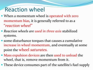 Reaction wheel
 When a momentum wheel is operated with zero
momentum bias, it is generally referred to as a
“reaction wheel”
 Reaction wheels are used in three axis stabilized
systems.
 some disturbance torques that causes a cumulative
increase in wheel momentum, and eventually at some
point the wheel saturates.
 Mass expulsion devices are then used to unload the
wheel, that is, remove momentum from it.
 These device consumes part of the satellite’s fuel supply
 