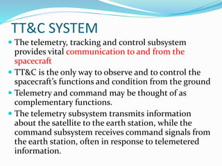 TT&C SYSTEM
 The telemetry, tracking and control subsystem
provides vital communication to and from the
spacecraft
 TT&C is the only way to observe and to control the
spacecraft’s functions and condition from the ground
 Telemetry and command may be thought of as
complementary functions.
 The telemetry subsystem transmits information
about the satellite to the earth station, while the
command subsystem receives command signals from
the earth station, often in response to telemetered
information.
 
