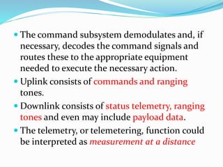  The command subsystem demodulates and, if
necessary, decodes the command signals and
routes these to the appropriate equipment
needed to execute the necessary action.
 Uplink consists of commands and ranging
tones.
 Downlink consists of status telemetry, ranging
tones and even may include payload data.
 The telemetry, or telemetering, function could
be interpreted as measurement at a distance
 