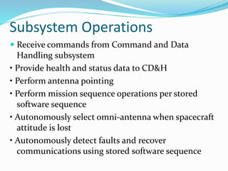 Subsystem Operations
 Receive commands from Command and Data
Handling subsystem
• Provide health and status data to CD&H
• Perform antenna pointing
• Perform mission sequence operations per stored
software sequence
• Autonomously select omni-antenna when spacecraft
attitude is lost
• Autonomously detect faults and recover
communications using stored software sequence
 