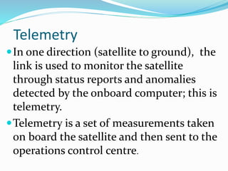 Telemetry
In one direction (satellite to ground), the
link is used to monitor the satellite
through status reports and anomalies
detected by the onboard computer; this is
telemetry.
Telemetry is a set of measurements taken
on board the satellite and then sent to the
operations control centre.
 