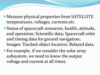  Measure physical properties from SATELLITE
temperatures, voltages, currents etc.
 Status of spacecraft resources, health, attitude,
and operation; Scientific data; Spacecraft orbit
and timing data for ground navigation;
Images; Tracked object location; Relayed data.
 For example, if we consider the solar array
subsystem, we need to know the output
voltage and current at all times.
 