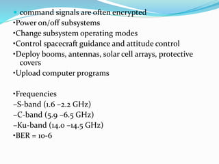  command signals are often encrypted
•Power on/off subsystems
•Change subsystem operating modes
•Control spacecraft guidance and attitude control
•Deploy booms, antennas, solar cell arrays, protective
covers
•Upload computer programs
•Frequencies
–S-band (1.6 –2.2 GHz)
–C-band (5.9 –6.5 GHz)
–Ku-band (14.0 –14.5 GHz)
•BER = 10-6
 