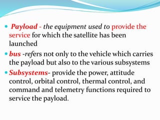  Payload - the equipment used to provide the
service for which the satellite has been
launched
 bus -refers not only to the vehicle which carries
the payload but also to the various subsystems
 Subsystems- provide the power, attitude
control, orbital control, thermal control, and
command and telemetry functions required to
service the payload.
 