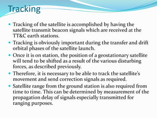 Tracking
 Tracking of the satellite is accomplished by having the
satellite transmit beacon signals which are received at the
TT&C earth stations.
 Tracking is obviously important during the transfer and drift
orbital phases of the satellite launch.
 Once it is on station, the position of a geostationary satellite
will tend to be shifted as a result of the various disturbing
forces, as described previously.
 Therefore, it is necessary to be able to track the satellite’s
movement and send correction signals as required.
 Satellite range from the ground station is also required from
time to time. This can be determined by measurement of the
propagation delay of signals especially transmitted for
ranging purposes.
 
