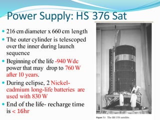 Power Supply: HS 376 Sat
 216 cm diameter x 660 cm length
 The outer cylinder is telescoped
over the inner during launch
sequence
 Beginning of the life -940 Wdc
power that may drop to 760 W
after 10 years.
 During eclipse, 2 Nickel-
cadmium long-life batteries are
used with 830 W
 End of the life- recharge time
is < 16hr
 