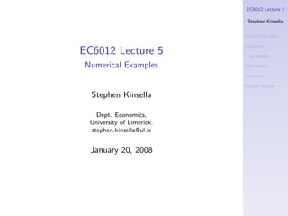 EC6012 Lecture 5

                            Stephen Kinsella


                           Lecture Outline

                           Notation
EC6012 Lecture 5           The Model

Numerical Examples         Derivation

                           Problems

                           Steady States

  Stephen Kinsella

   Dept. Economics,
 University of Limerick.
 stephen.kinsella@ul.ie


  January 20, 2008