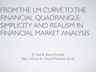 FROM THE LM CURVE TO THE
FINANCIAL QUADRANGLE:
SIMPLICITY AND REALISM IN
FINANCIAL MARKET ANALYSIS


           EJ Nell & Steve Kinsella
     New School for Social Research & UL
 
