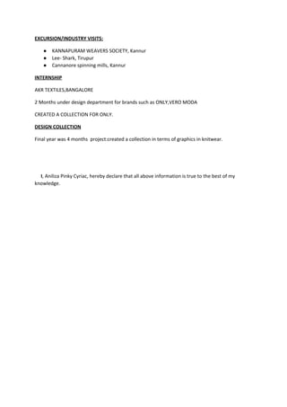 EXCURSION/INDUSTRY VISITS: 
● KANNAPURAM WEAVERS SOCIETY, Kannur 
● Lee­ Shark, Tirupur 
● Cannanore spinning mills, Kannur 
INTERNSHIP 
AKR TEXTILES,BANGALORE 
2 Months under design department for brands such as ONLY,VERO MODA 
CREATED A COLLECTION FOR ONLY. 
DESIGN COLLECTION 
Final year was 4 months  project:created a collection in terms of graphics in knitwear. 
 
 
     I​, Aniliza Pinky Cyriac, hereby declare that all above information is true to the best of my 
knowledge. 
 