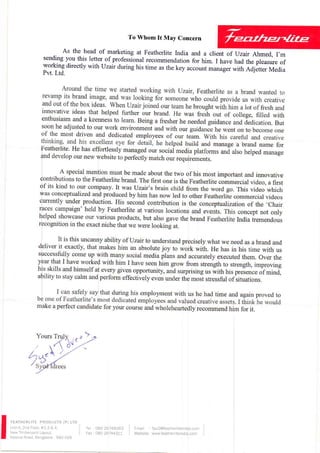 To Whom It May Concern
As the head of marketing at Featherlite India and a client of Jzair Ahmed, I,m
sendingyou this letter of professionalrecommendationfor him. I have had the pleasureof
working directly withrJzair during his time asthe key accountmanagerwith Adjetter Media
Pvt. Ltd.
FEATHERLITEPRODUCTS(P) LTD
Unit-ll,2nd Floor,#2,3 & 4.
NewTimberyardLayout,
MysoreRoad,Bangalore- 560 026
Tel :080 26748363
Fax: 080 26744377
I fmait : fpu2@featherliteindla.com
I Website,www.featherliteindif.com
 