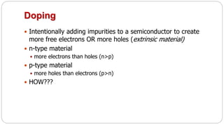 Doping
 Intentionally adding impurities to a semiconductor to create
more free electrons OR more holes (extrinsic material)
 n-type material
 more electrons than holes (n>p)
 p-type material
 more holes than electrons (p>n)
 HOW???
 