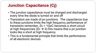 Junction Capacitance (Cj)
 The junction capacitance must be charged and discharged
every time the diode is turned on and off
 Transistors are made of pn junctions. The capacitance due
to these junctions limits the high frequency performance of
transistors remember, Zc = 1/jwC becomes a short circuit
at high frequencies (Zc  0) this means that a pn junction
looks like a short at high frequency
 This is a fundamental principle that limits the performance
of all electronic devices
 