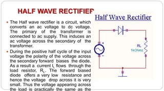 HALF WAVE RECTIFIER
 The Half wave rectifier is a circuit, which
converts an ac voltage to dc voltage.
The primary of the transformer is
connected to ac supply. This induces an
ac voltage across the secondary of the
transformer.
 During the positive half cycle of the input
voltage the polarity of the voltage across
the secondary forward biases the diode.
As a result a current IL flows through the
load resistor, RL. The forward biased
diode offers a very low resistance and
hence the voltage drop across it is very
small. Thus the voltage appearing across
the load is practically the same as the
 