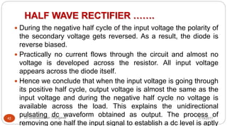 HALF WAVE RECTIFIER …….
7/19/2017Dr Gnanasekaran Thangavel42
 During the negative half cycle of the input voltage the polarity of
the secondary voltage gets reversed. As a result, the diode is
reverse biased.
 Practically no current flows through the circuit and almost no
voltage is developed across the resistor. All input voltage
appears across the diode itself.
 Hence we conclude that when the input voltage is going through
its positive half cycle, output voltage is almost the same as the
input voltage and during the negative half cycle no voltage is
available across the load. This explains the unidirectional
pulsating dc waveform obtained as output. The process of
removing one half the input signal to establish a dc level is aptly
 
