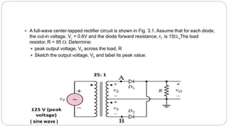  A full-wave center-tapped rectifier circuit is shown in Fig. 3.1. Assume that for each diode,
the cut-in voltage, V = 0.6V and the diode forward resistance, rf is 15. The load
resistor, R = 95 . Determine:
 peak output voltage, Vo across the load, R
 Sketch the output voltage, Vo and label its peak value.
25: 1
125 V (peak
voltage)
( sine wave )
 