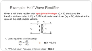 Example: Half Wave Rectifier
Given a half wave rectifier with input primary voltage, Vp = 80 sin t and the
transformer turns ratio, N1/N2 = 6. If the diode is ideal diode, (V = 0V), determine the
value of the peak inverse voltage.
1. Get the input of the secondary voltage:
80 / 6 = 13.33 V
1. PIV for half-wave = Peak value of the input voltage = 13.33 V
 