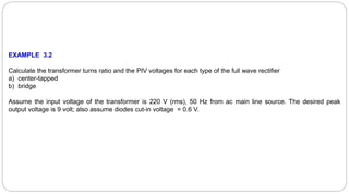EXAMPLE 3.2
Calculate the transformer turns ratio and the PIV voltages for each type of the full wave rectifier
a) center-tapped
b) bridge
Assume the input voltage of the transformer is 220 V (rms), 50 Hz from ac main line source. The desired peak
output voltage is 9 volt; also assume diodes cut-in voltage = 0.6 V.
 