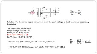 Solution: For the centre-tapped transformer circuit the peak voltage of the transformer secondary
is required
The peak output voltage = 9V
Output voltage, Vo = Vs - V
Hence, Vs = 9 + 0.6 = 9.6V
Peak value = Vrms x 2
So, Vs (rms) = 9.6 / 2 = 6.79 V
The turns ratio of the primary to each secondary winding is
The PIV of each diode: 2Vs(peak) - V = 2(9.6) - 0.6 = 19.6 - 0.6 = 18.6 V
 