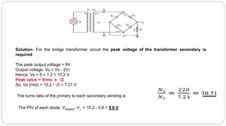 Solution: For the bridge transformer circuit the peak voltage of the transformer secondary is
required
The peak output voltage = 9V
Output voltage, Vo = Vs - 2V
Hence, Vs = 9 + 1.2 = 10.2 V
Peak value = Vrms x 2
So, Vs (rms) = 10.2 / 2 = 7.21 V
The turns ratio of the primary to each secondary winding is
The PIV of each diode: Vs(peak)- V = 10.2 - 0.6 = 9.6 V
 