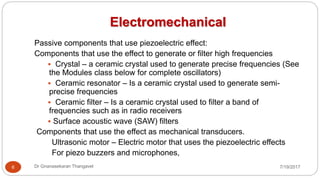 Electromechanical
7/19/2017Dr Gnanasekaran Thangavel6
Passive components that use piezoelectric effect:
Components that use the effect to generate or filter high frequencies
 Crystal – a ceramic crystal used to generate precise frequencies (See
the Modules class below for complete oscillators)
 Ceramic resonator – Is a ceramic crystal used to generate semi-
precise frequencies
 Ceramic filter – Is a ceramic crystal used to filter a band of
frequencies such as in radio receivers
 Surface acoustic wave (SAW) filters
Components that use the effect as mechanical transducers.
Ultrasonic motor – Electric motor that uses the piezoelectric effects
For piezo buzzers and microphones,
 