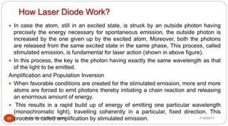 How Laser Diode Work?
7/19/2017Dr Gnanasekaran Thangavel64
 In case the atom, still in an excited state, is struck by an outside photon having
precisely the energy necessary for spontaneous emission, the outside photon is
increased by the one given up by the excited atom, Moreover, both the photons
are released from the same excited state in the same phase, This process, called
stimulated emission, is fundamental for laser action (shown in above figure).
 In this process, the key is the photon having exactly the same wavelength as that
of the light to be emitted.
Amplification and Population Inversion
 When favorable conditions are created for the stimulated emission, more and more
atoms are forced to emit photons thereby initiating a chain reaction and releasing
an enormous amount of energy.
 This results in a rapid build up of energy of emitting one particular wavelength
(monochromatic light), travelling coherently in a particular, fixed direction. This
process is called amplification by stimulated emission.
 