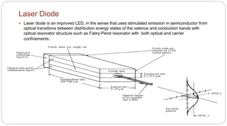 Laser Diode
 Laser diode is an improved LED, in the sense that uses stimulated emission in semiconductor from
optical transitions between distribution energy states of the valence and conduction bands with
optical resonator structure such as Fabry-Perot resonator with both optical and carrier
confinements.
 