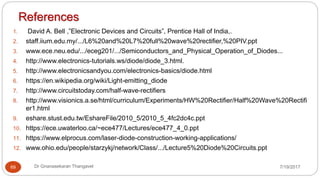 References
1. David A. Bell ,”Electronic Devices and Circuits”, Prentice Hall of India,.
2. staff.iium.edu.my/.../L6%20and%20L7%20full%20wave%20rectifier,%20PIV.ppt
3. www.ece.neu.edu/.../eceg201/.../Semiconductors_and_Physical_Operation_of_Diodes...
4. http://www.electronics-tutorials.ws/diode/diode_3.html.
5. http://www.electronicsandyou.com/electronics-basics/diode.html
6. https://en.wikipedia.org/wiki/Light-emitting_diode
7. http://www.circuitstoday.com/half-wave-rectifiers
8. http://www.visionics.a.se/html/curriculum/Experiments/HW%20Rectifier/Half%20Wave%20Rectifi
er1.html
9. eshare.stust.edu.tw/EshareFile/2010_5/2010_5_4fc2dc4c.ppt
10. https://ece.uwaterloo.ca/~ece477/Lectures/ece477_4_0.ppt
11. https://www.elprocus.com/laser-diode-construction-working-applications/
12. www.ohio.edu/people/starzykj/network/Class/.../Lecture5%20Diode%20Circuits.ppt
69 Dr Gnanasekaran Thangavel 7/19/2017
 