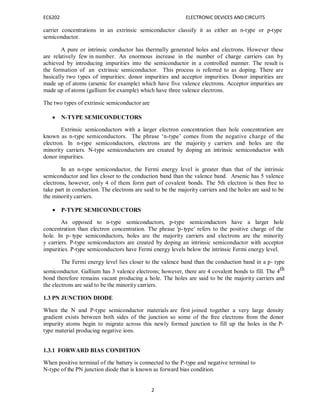 EC6202 ELECTRONIC DEVICES AND CIRCUITS
2
carrier concentrations in an extrinsic semiconductor classify it as either an n-type or p-type
semiconductor.
A pure or intrinsic conductor has thermally generated holes and electrons. However these
are relatively few in number. An enormous increase in the number of charge carriers can by
achieved by introducing impurities into the semiconductor in a controlled manner. The result is
the formation of an extrinsic semiconductor. This process is referred to as doping. There are
basically two types of impurities: donor impurities and acceptor impurities. Donor impurities are
made up of atoms (arsenic for example) which have five valence electrons. Acceptor impurities are
made up of atoms (gallium for example) which have three valence electrons.
The two types of extrinsic semiconductor are
 N-TYPE SEMICONDUCTORS
Extrinsic semiconductors with a larger electron concentration than hole concentration are
known as n-type semiconductors. The phrase ‘n-type’ comes from the negative charge of the
electron. In n-type semiconductors, electrons are the majority y carriers and holes are the
minority carriers. N-type semiconductors are created by doping an intrinsic semiconductor with
donor impurities.
In an n-type semiconductor, the Fermi energy level is greater than that of the intrinsic
semiconductor and lies closer to the conduction band than the valence band. Arsenic has 5 valence
electrons, however, only 4 of them form part of covalent bonds. The 5th electron is then free to
take part in conduction. The electrons are said to be the majority carriers and the holes are said to be
the minority carriers.
 P-TYPE SEMICONDUCTORS
As opposed to n-type semiconductors, p-type semiconductors have a larger hole
concentration than electron concentration. The phrase 'p-type' refers to the positive charge of the
hole. In p- type semiconductors, holes are the majority carriers and electrons are the minority
y carriers. P-type semiconductors are created by doping an intrinsic semiconductor with acceptor
impurities. P-type semiconductors have Fermi energy levels below the intrinsic Fermi energy level.
The Fermi energy level lies closer to the valence band than the conduction band in a p- type
semiconductor. Gallium has 3 valence electrons; however, there are 4 covalent bonds to fill. The 4th
bond therefore remains vacant producing a hole. The holes are said to be the majority carriers and
the electrons are said to be the minority carriers.
1.3 PN JUNCTION DIODE
When the N and P-type semiconductor materials are first joined together a very large density
gradient exists between both sides of the junction so some of the free electrons from the donor
impurity atoms begin to migrate across this newly formed junction to fill up the holes in the P-
type material producing negative ions.
1.3.1 FORWARD BIAS CONDITION
When positive terminal of the battery is connected to the P-type and negative terminal to
N-type of the PN junction diode that is known as forward bias condition.
 