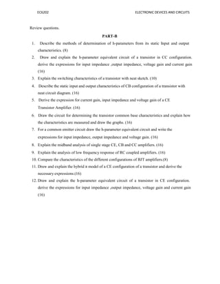 EC6202 ELECTRONIC DEVICES AND CIRCUITS
Review questions.
PART-B
1. Describe the methods of determination of h-parameters from its static Input and output
characteristics. (8)
2. Draw and explain the h-parameter equivalent circuit of a transistor in CC configuration.
derive the expressions for input impedance ,output impedance, voltage gain and current gain
(16)
3. Explain the switching characteristics of a transistor with neat sketch. (10)
4. Describe the static input and output characteristics of CB configuration of a transistor with
neat circuit diagram. (16)
5. Derive the expression for current gain, input impedance and voltage gain of a CE
Transistor Amplifier. (16)
6. Draw the circuit for determining the transistor common base characteristics and explain how
the characteristics are measured and draw the graphs. (16)
7. For a common emitter circuit draw the h-parameter equivalent circuit and write the
expressions for input impedance, output impedance and voltage gain. (16)
8. Explain the midband analysis of single stage CE, CB and CC amplifiers. (16)
9. Explain the analysis of low frequency response of RC coupled amplifiers. (16)
10. Compare the characteristics of the different configurations of BJT amplifiers.(8)
11. Draw and explain the hybrid π model of a CE configuration of a transistor and derive the
necessary expressions.(16)
12. Draw and explain the h-parameter equivalent circuit of a transistor in CE configuration.
derive the expressions for input impedance ,output impedance, voltage gain and current gain
(16)
 