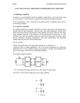 EC6202 ELECTRONIC DEVICES AND CIRCUITS
UNIT 4 MULTISTAGE AMPLIFIERS AND DIFFERENTIAL AMPLIFIER
4.1 Multistage Amplifiers
In practice, we need amplifier which can amplify a signal from a very weak source such
as a microphone, to a level which is suitable for the operation of another transducer
such as loudspeaker . This is achieved by cascading number of amplifier stages, known
as multistage amplifier
4.1.1 Need for Cascading
For faithful amplification amplifier should have desired voltage gain, current gain and it
should match its input impedance with the source and output impedance with the load.
Many times these primary requirements of the amplifier can not be achieved with single
stage amplifier, because of the limitation of the transistor/FET parameters. In such
situations more than one amplifier stages are cascaded such that input and output stages
provide impedance matching requirements with some amplification and remaining
middle stages provide most of the amplification.
We can say that,
 When the amplification of a single stage amplifier is not sufficient, or,
 When the input or output impedance is not of the correct magnitude, for a particular
application two or more amplifier stages are connected, in cascade. Such amplifier,with
two or more stages is also known as multistage amplifier.

Two Stage Cascaded Amplifier
Vi1 is the input of the first stage and Vo2 is the output of second stage.
So,Vo2/Vi1 is the overall voltage gain of two stage amplifier.
 