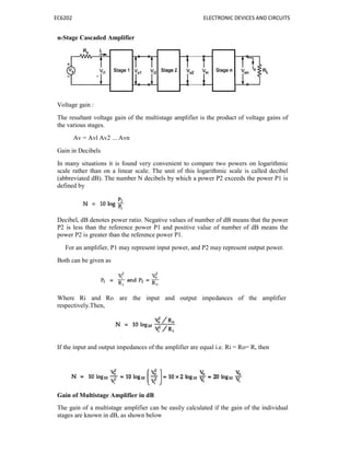 EC6202 ELECTRONIC DEVICES AND CIRCUITS
n-Stage Cascaded Amplifier
Voltage gain :
The resultant voltage gain of the multistage amplifier is the product of voltage gains of
the various stages.
Av = Avl Av2 ... Avn
Gain in Decibels
In many situations it is found very convenient to compare two powers on logarithmic
scale rather than on a linear scale. The unit of this logarithmic scale is called decibel
(abbreviated dB). The number N decibels by which a power P2 exceeds the power P1 is
defined by
Decibel, dB denotes power ratio. Negative values of number of dB means that the power
P2 is less than the reference power P1 and positive value of number of dB means the
power P2 is greater than the reference power P1.
For an amplifier, P1 may represent input power, and P2 may represent output power.
Both can be given as
Where Ri and Ro are the input and output impedances of the amplifier
respectively.Then,
If the input and output impedances of the amplifier are equal i.e. Ri = Ro= R, then
Gain of Multistage Amplifier in dB
The gain of a multistage amplifier can be easily calculated if the gain of the individual
stages are known in dB, as shown below
 