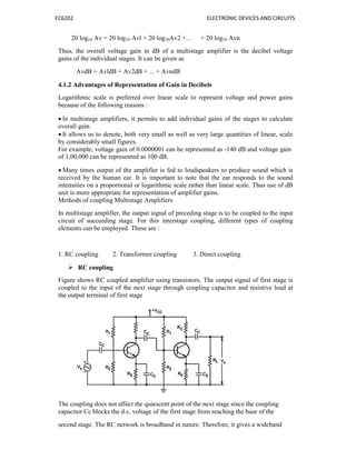 EC6202 ELECTRONIC DEVICES AND CIRCUITS
20 log10 Av = 20 log10 Avl + 20 log10Av2 +… + 20 log10 Avn
Thus, the overall voltage gain in dB of a multistage amplifier is the decibel voltage
gains of the individual stages. It can be given as
AvdB = AvldB + Av2dB + ... + AvndB
4.1.2 Advantages of Representation of Gain in Decibels
Logarithmic scale is preferred over linear scale to represent voltage and power gains
because of the following reasons :
 In multistage amplifiers, it permits to add individual gains of the stages to calculate
overall gain.
 It allows us to denote, both very small as well as very large quantities of linear, scale
by considerably small figures.
For example, voltage gain of 0.0000001 can be represented as -140 dB and voltage gain
of 1,00,000 can be represented as 100 dB.
 Many times output of the amplifier is fed to loudspeakers to produce sound which is
received by the human ear. It is important to note that the ear responds to the sound
intensities on a proportional or logarithmic scale rather than linear scale. Thus use of dB
unit is more appropriate for representation of amplifier gains.
Methods of coupling Multistage Amplifiers
In multistage amplifier, the output signal of preceding stage is to be coupled to the input
circuit of succeeding stage. For this interstage coupling, different types of coupling
elements can be employed. These are :
1. RC coupling 2. Transformer coupling 3. Direct coupling
 RC coupling
Figure shows RC coupled amplifier using transistors. The output signal of first stage is
coupled to the input of the next stage through coupling capacitor and resistive load at
the output terminal of first stage
The coupling does not affect the quiescent point of the next stage since the coupling
capacitor Cc blocks the d.c. voltage of the first stage from reaching the base of the
second stage. The RC network is broadband in nature. Therefore, it gives a wideband
 
