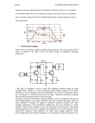EC6202 ELECTRONIC DEVICES AND CIRCUITS
frequency response without peak at any frequency and hence used to cover a complete
A.F amplifier bands. However its frequency response drops off at very low frequencies
due to coupling capacitors and also at high frequencies due to shunt capacitors such as
stray capacitance.
 Transformer Coupling
Figure shows transformer coupled amplifier using transistors. The output signal of first
stage is coupled to the input of the next stage through an impedance matching
transformer
This type of coupling is used to match the impedance between output an input
cascaded stage. Usually, it is used to match the larger output resistance of AF power
amplifier to a low impedance load like loudspeaker. As we know, transformer blocks
d.c, providing d.c. isolation between the two stages. Therefore, transformer coupling
does not affect the quiescent point of the next stage.
Frequency response of transformer coupled amplifier is poor in comparison with that an
RC coupled amplifier. Its leakage inductance and inter winding capacitances does not
allow amplifier to amplify the signals of different frequencies equally well. Inter
winding capacitance of the transformer coupled may give rise resonance at certain
frequency which makes amplifier to give very high gain at that frequency. By putting
shunting capacitors across each winding of the transformer, we can get resonance at any
desired RF frequency. Such amplifiers are called tuned voltage amplifiers. These
provide high gain at the desired of frequency, i.e. they amplify selective frequencies. For
 