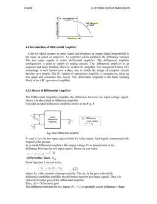 EC6202 ELECTRONIC DEVICES AND CIRCUITS
4.2 Introduction of Differential Amplifier
A device which accepts an input signal and produces an output signal proportional to
the input, is called an amplifier. An amplifier which amplifies the difference between
The two input signals is called differential amplifier. The differential amplifier
configuration is used in variety of analog circuits. The. differential amplifier is an
essential and basic building block in modern IC amplifier .The Integrated Circuit (IC)
technology is well known now a days, due to which the design of complex circuits
become very simple. The IC version of operational amplifier is inexpensive, takes up
less space and consumes less power. The. differential amplifier is the basic building
block of such IC operational amplifier.
4.2.1 Basics of Differential Amplifier
The Differential Amplifier amplifies the difference between two input voltage signal.
Hence it is also called as difference amplifier.
Consider an ideal differential amplifier shown in the Fig. A
V1 and V2 are the two input signals while Vo is the output. Each signal is measured with
respect to the ground.
In an ideal differential amplifier, the output voltage Vo is proportional to the
difference between the two input signals. Hence we can write,
From Equation 1 we can write,
where AD is the constant of proportionality. The AD is the gain with which
differential amplifier amplifies the difference between two input signals. Thus it is
called differential gain of the differential amplifier.
Thus, Ad = Differential gain
The difference between the two inputs (V1 - V2) is generally called difference voltage
 