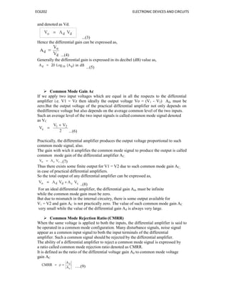 EC6202 ELECTRONIC DEVICES AND CIRCUITS
and denoted as Vd.
...(3)
Hence the differential gain can be expressed as,
...(4)
Generally the differential gain is expressed in its decibel (dB) value as,
...(5)
 Common Mode Gain Ac
If we apply two input voltages which are equal in all the respects to the differential
amplifier i.e. V1 = Vz then ideally the output voltage Vo = (V1 - V2) Ad, must be
zero.But the output voltage of the practical differential amplifier not only depends on
thedifference voltage but also depends on the average common level of the two inputs.
Such an average level of the two input signals is called common mode signal denoted
as VC
...(6)
Practically, the differential amplifier produces the output voltage proportional to such
common mode signal, also.
The gain with wich it amplifies the common mode signal to produce the output is called
common mode gain of the differential amplifier AC.
..(7)
Thus there exists some finite output for V1 = V2 due to such common mode gain AC,
in case of practical differential amplifiers.
So the total output of any differential amplifier can be expressed as,
..(8)
For an ideal differential amplifier, the differential gain Ad, must be infinite
while the common mode gain must be zero.
But due to mismatch in the internal circuitry, there is some output available for
V1 = V2 and gain AC is not practically zero. The value of such common mode gain AC
very small while the value of the differential gain Ad is always very large.
 Common Mode Rejection Ratio (CMRR)
When the same voltage is applied to both the inputs, the differential amplifier is said to
be operated in a common mode configuration. Many disturbance signals, noise signal
appear as a common input signal to both the input terminals of the differential
amplifier. Such a common signal should be rejected by the differential amplifier.
The ability of a differential amplifier to reject a common mode signal is expressed by
a ratio called common mode rejection ratio denoted as CMRR.
It is defined as the ratio of the differential voltage gain Ad to common mode voltage
gain AC
….(9)
 