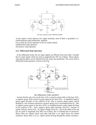 EC6202 ELECTRONIC DEVICES AND CIRCUITS
As the output is taken between two output terminals, none of them is grounded, it is
called balanced output differential amplifier.
Let us study the circuit operation in the two modes namely
i) Differential mode operation
ii)Common mode operation
4.2.3 Differential Mode Operation
In the differential mode, the two input signals are different from each other. Consider
the two input signals which are same in magnitude but 180" out of phase. These signals,
with opposite phase can be obtained from the center tap transformer. The circuit used in
differential mode operation is shown in the Fig..
Assume that the sine wave on the base of Q 1is positive going while on the base of Q 2
is negative going. With a positive going signal on the base of Q 1, m amplified negative
going signal develops on the collector of Q1. Due to positive going signal, current
through R E also increases and hence a positive going wave is developed across R E. Due
to negative going signal on the base of Q2, an amplified positive going signal develops
on the collector of Q 2. And a negative going signal develops across R E, because of
emitter follower action of Q 2. So signal voltages across R E, due to the effect of Q1 and
Q2 are equal in magnitude and 180o out of phase, due to matched pair of transistors.
Hence these two signals cancel each other and there is no signal across the emitter
resistance. Hence there is no a.c. signal current flowing through the emitter resistance.
 