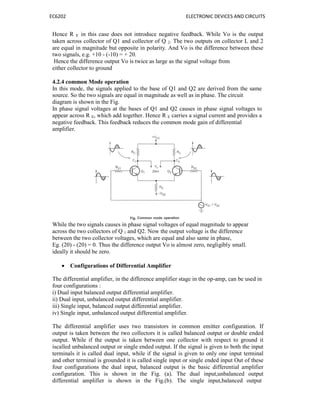 EC6202 ELECTRONIC DEVICES AND CIRCUITS
Hence R E in this case does not introduce negative feedback. While Vo is the output
taken across collector of Q1 and collector of Q 2. The two outputs on collector L and 2
are equal in magnitude but opposite in polarity. And Vo is the difference between these
two signals, e.g. +10 - (-10) = + 20.
Hence the difference output Vo is twice as large as the signal voltage from
either collector to ground
4.2.4 common Mode operation
In this mode, the signals applied to the base of Q1 and Q2 are derived from the same
source. So the two signals are equal in magnitude as well as in phase. The circuit
diagram is shown in the Fig.
In phase signal voltages at the bases of Q1 and Q2 causes in phase signal voltages to
appear across R E, which add together. Hence R E carries a signal current and provides a
negative feedback. This feedback reduces the common mode gain of differential
amplifier.
While the two signals causes in phase signal voltages of equal magnitude to appear
across the two collectors of Q 1 and Q2. Now the output voltage is the difference
between the two collector voltages, which are equal and also same in phase,
Eg. (20) - (20) = 0. Thus the difference output Vo is almost zero, negligibly small.
ideally it should be zero.
 Configurations of Differential Amplifier
The differential amplifier, in the difference amplifier stage in the op-amp, can be used in
four configurations :
i) Dual input balanced output differential amplifier.
ii) Dual input, unbalanced output differential amplifier.
iii) Single input, balanced output differential amplifier.
iv) Single input, unbalanced output differential amplifier.
The differential amplifier uses two transistors in common emitter configuration. If
output is taken between the two collectors it is called balanced output or double ended
output. While if the output is taken between one collector with respect to ground it
iscalled unbalanced output or single ended output. If the signal is given to both the input
terminals it is called dual input, while if the signal is given to only one input terminal
and other terminal is grounded it is called single input or single ended input Out of these
four configurations the dual input, balanced output is the basic differential amplifier
configuration. This is shown in the Fig. (a). The dual input,unbalanced output
differential amplifier is shown in the Fig.(b). The single input,balanced output
 